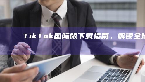 TikTok国际版下载指南，解锁全球社交